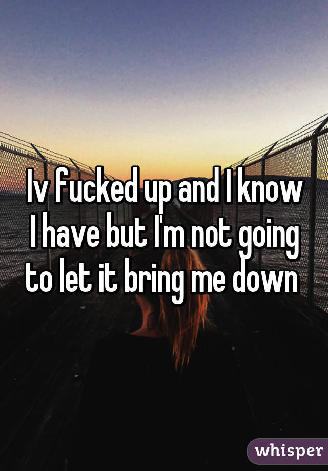 Iv fucked up and I know I have but I'm not going to let it bring me down 