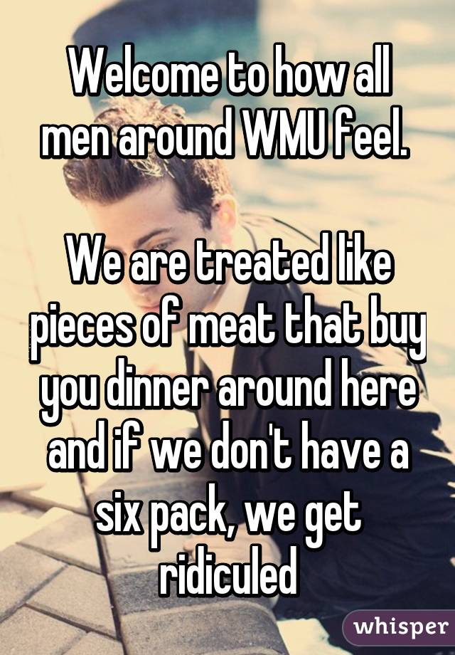 Welcome to how all men around WMU feel. 

We are treated like pieces of meat that buy you dinner around here and if we don't have a six pack, we get ridiculed