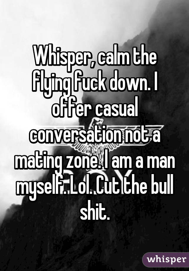 Whisper, calm the flying fuck down. I offer casual conversation not a mating zone. I am a man myself. Lol. Cut the bull shit.