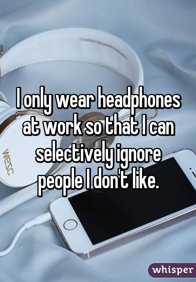 I only wear headphones at work so that I can selectively ignore people I don't like.