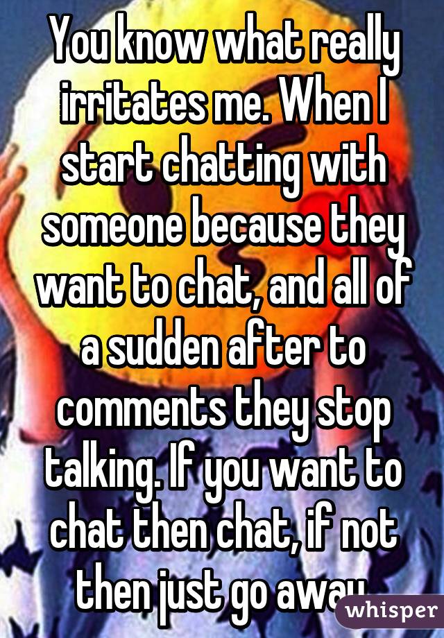 You know what really irritates me. When I start chatting with someone because they want to chat, and all of a sudden after to comments they stop talking. If you want to chat then chat, if not then just go away.