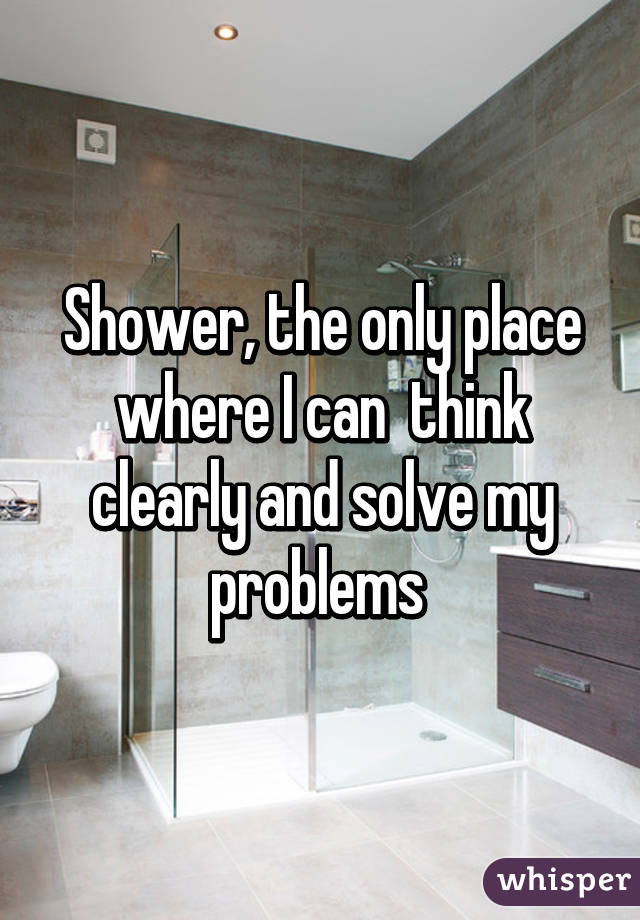 Shower, the only place where I can  think clearly and solve my problems 