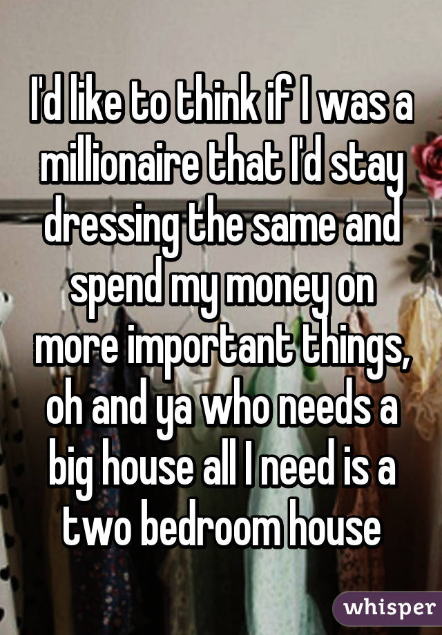 I'd like to think if I was a millionaire that I'd stay dressing the same and spend my money on more important things, oh and ya who needs a big house all I need is a two bedroom house