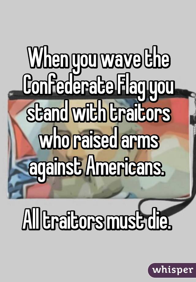 When you wave the Confederate Flag you stand with traitors who raised arms against Americans. 

All traitors must die. 