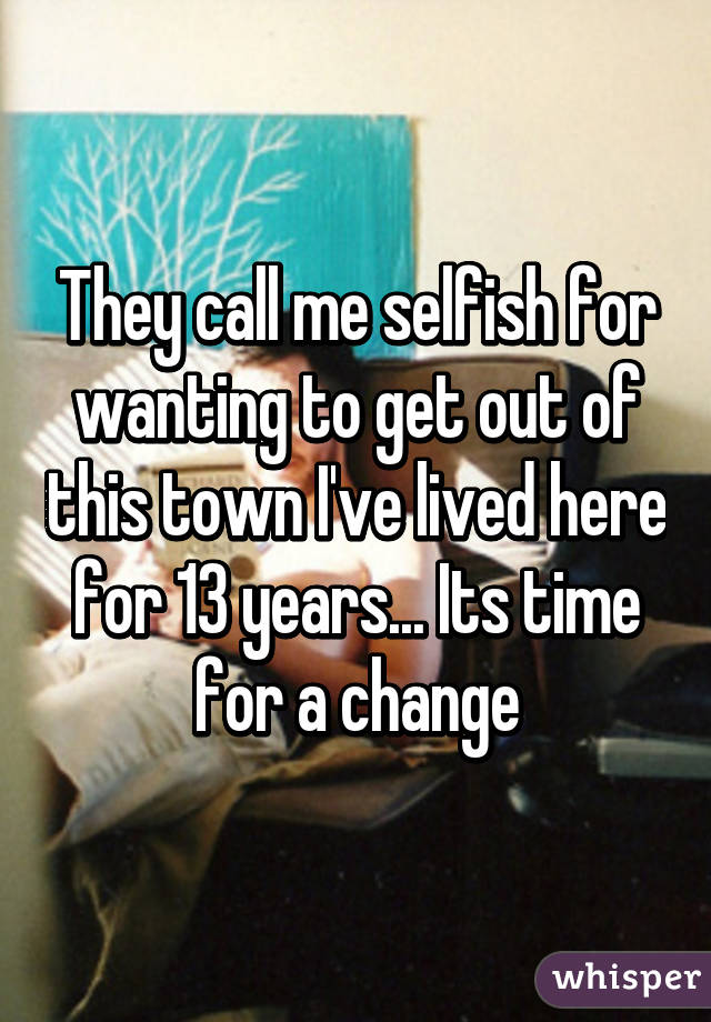 They call me selfish for wanting to get out of this town I've lived here for 13 years... Its time for a change