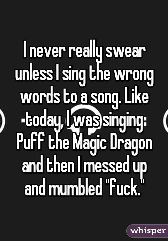 I never really swear unless I sing the wrong words to a song. Like today, I was singing Puff the Magic Dragon and then I messed up and mumbled "fuck."