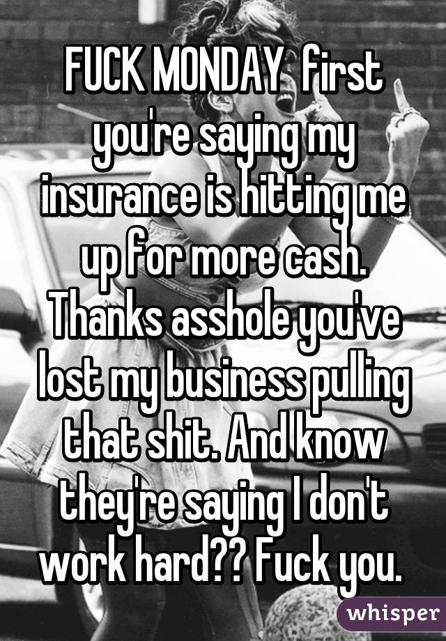 FUCK MONDAY  first you're saying my insurance is hitting me up for more cash. Thanks asshole you've lost my business pulling that shit. And know they're saying I don't work hard?? Fuck you. 