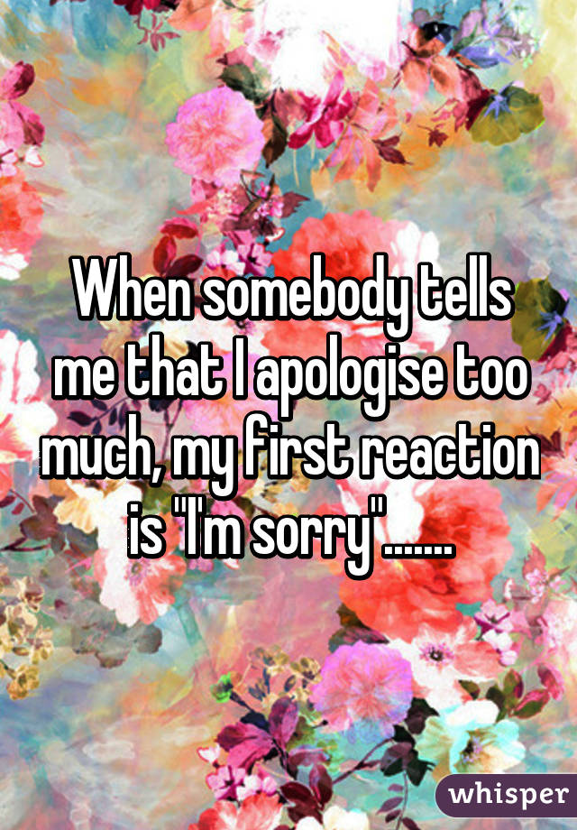 When somebody tells me that I apologise too much, my first reaction is "I'm sorry".......