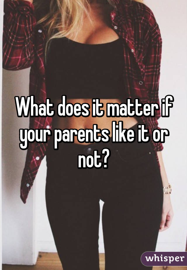 What does it matter if your parents like it or not?