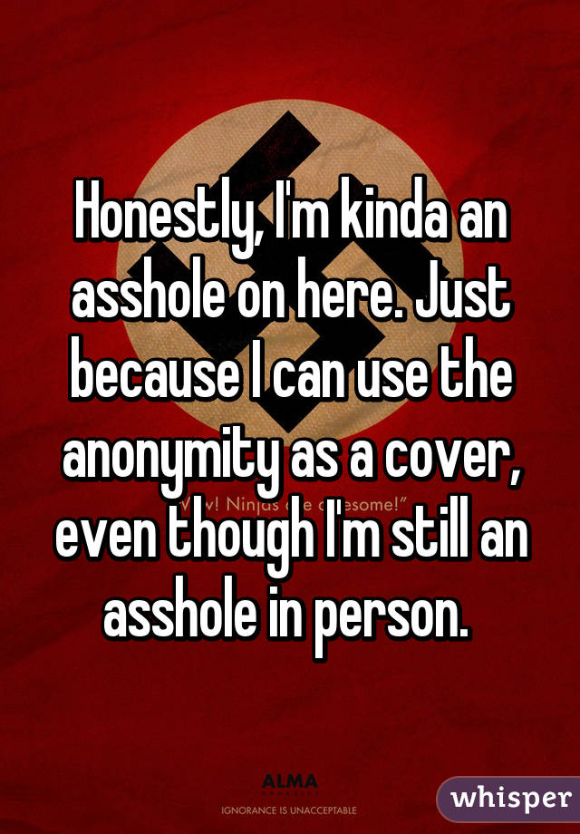 Honestly, I'm kinda an asshole on here. Just because I can use the anonymity as a cover, even though I'm still an asshole in person. 