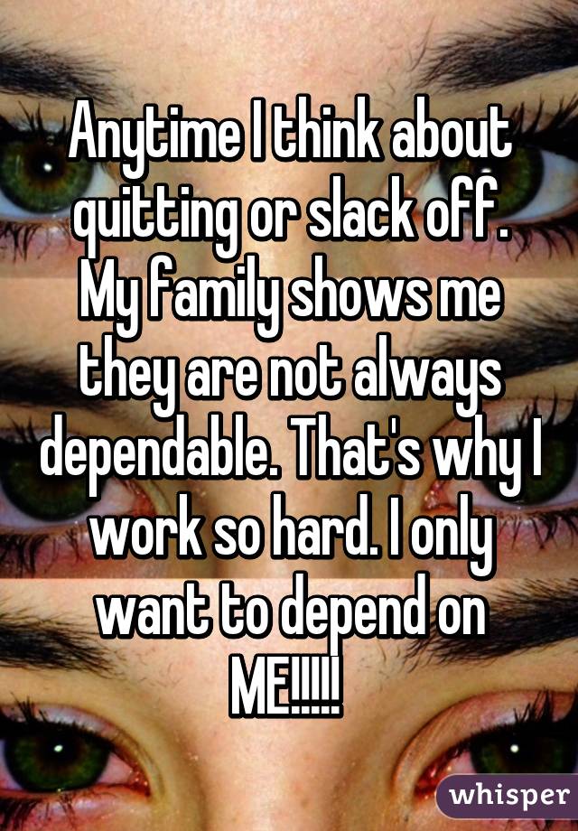Anytime I think about quitting or slack off. My family shows me they are not always dependable. That's why I work so hard. I only want to depend on ME!!!!! 