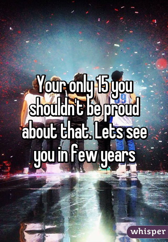 Your only 15 you shouldn't be proud about that. Lets see you in few years