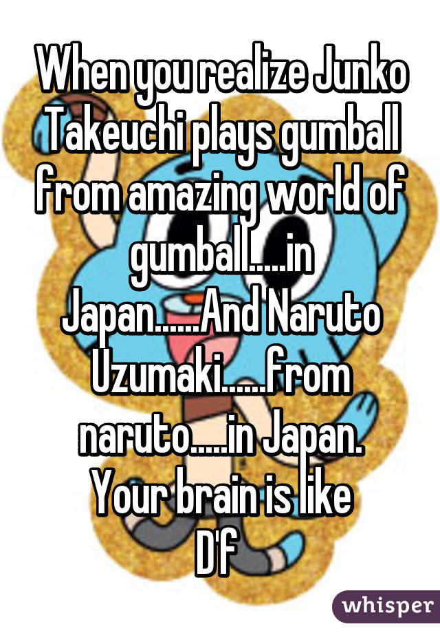 When you realize Junko Takeuchi plays gumball from amazing world of gumball.....in Japan......And Naruto Uzumaki......from naruto.....in Japan.
Your brain is like
D'f 