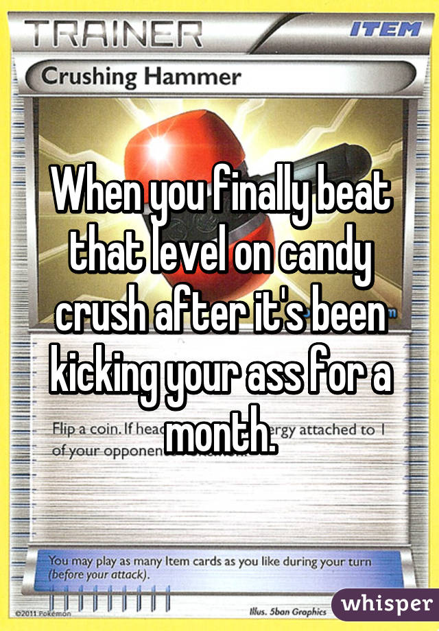 When you finally beat that level on candy crush after it's been kicking your ass for a month.