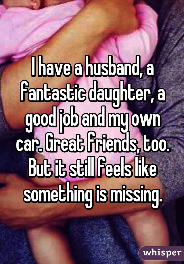 I have a husband, a fantastic daughter, a good job and my own car. Great friends, too. But it still feels like something is missing.