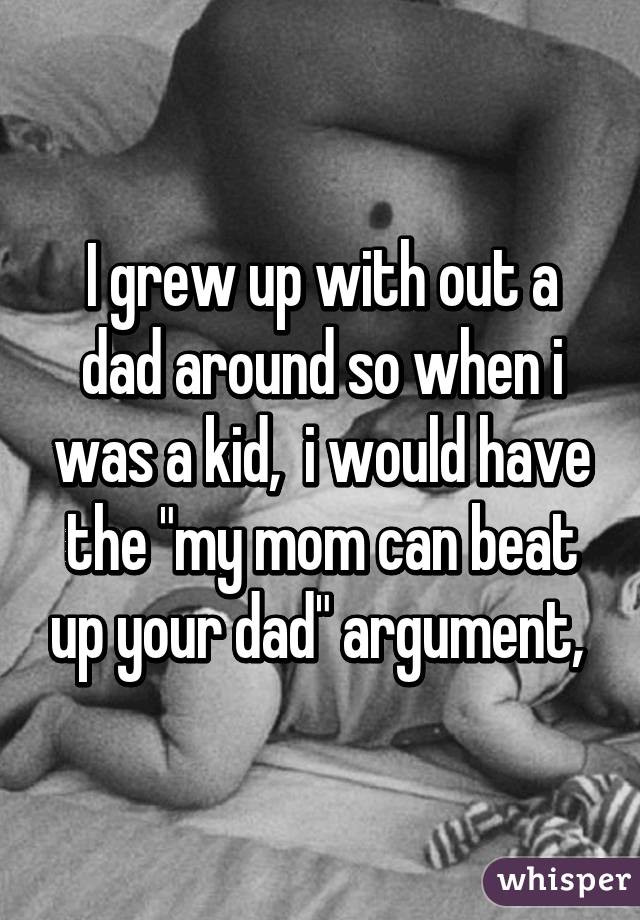 I grew up with out a dad around so when i was a kid,  i would have the "my mom can beat up your dad" argument, 