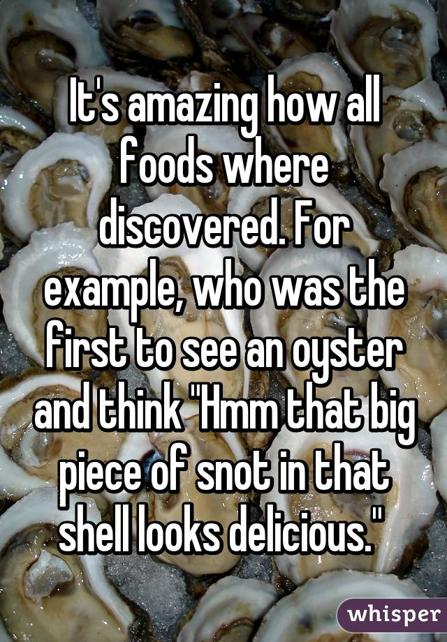 It's amazing how all foods where discovered. For example, who was the first to see an oyster and think "Hmm that big piece of snot in that shell looks delicious." 