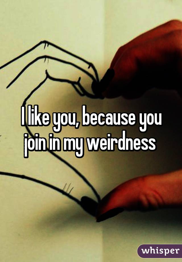 I like you, because you join in my weirdness 