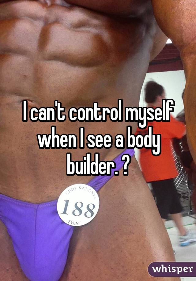 I can't control myself when I see a body builder. 💦
