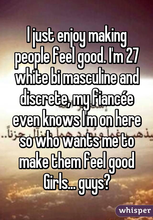 I just enjoy making people feel good. I'm 27 white bi masculine and discrete, my fiancée even knows I'm on here so who wants me to make them feel good
Girls... guys?