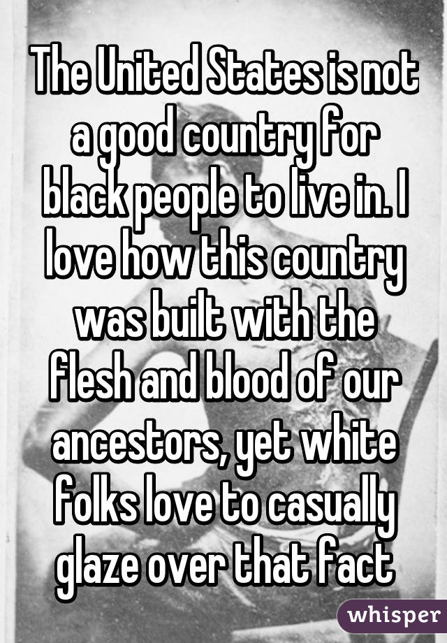 The United States is not a good country for black people to live in. I love how this country was built with the flesh and blood of our ancestors, yet white folks love to casually glaze over that fact