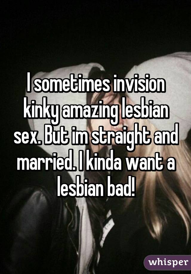 I sometimes invision kinky amazing lesbian sex. But im straight and married. I kinda want a lesbian bad!