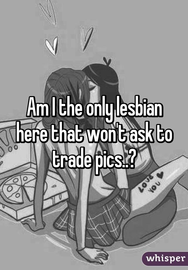 Am I the only lesbian here that won't ask to trade pics..?