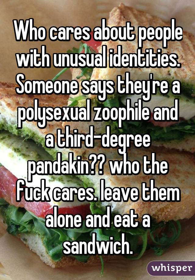 Who cares about people with unusual identities. Someone says they're a polysexual zoophile and a third-degree pandakin?? who the fuck cares. leave them alone and eat a sandwich.