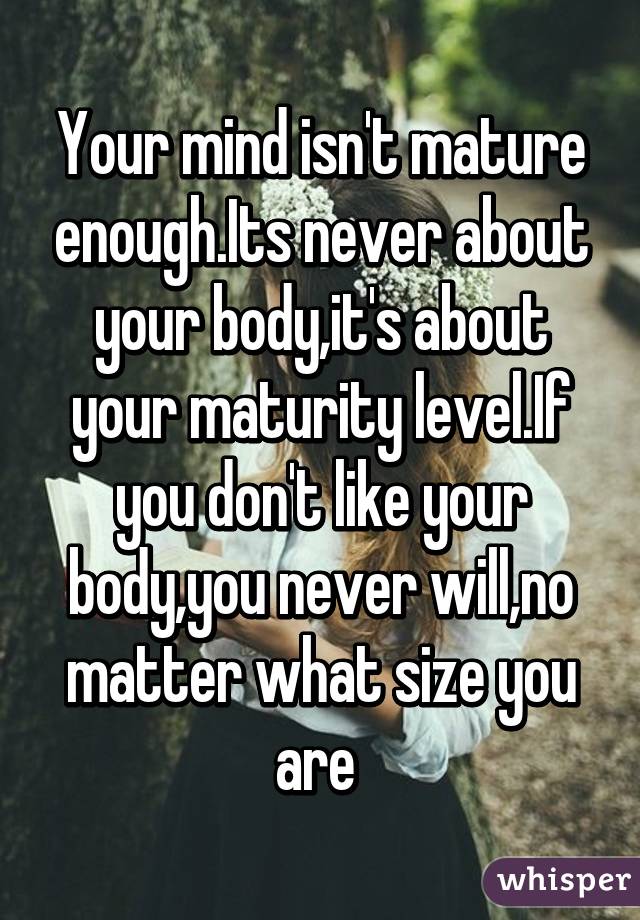 Your mind isn't mature enough.Its never about your body,it's about your maturity level.If you don't like your body,you never will,no matter what size you are 