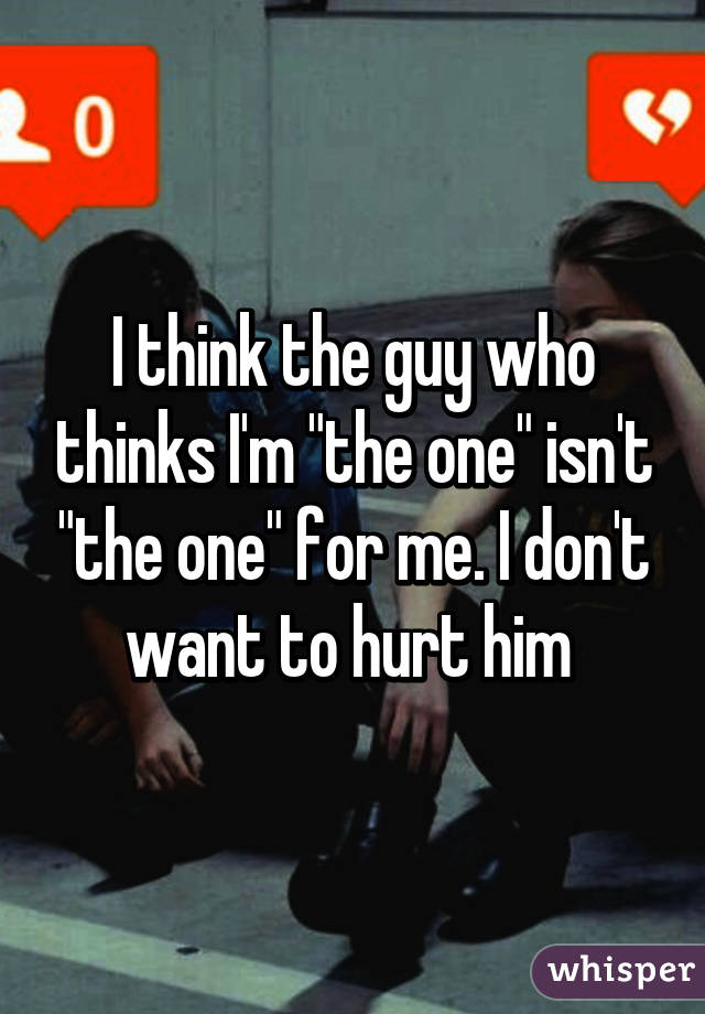 I think the guy who thinks I'm "the one" isn't "the one" for me. I don't want to hurt him 