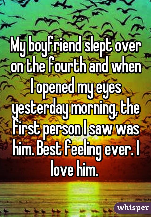 My boyfriend slept over on the fourth and when I opened my eyes yesterday morning, the first person I saw was him. Best feeling ever. I love him. 