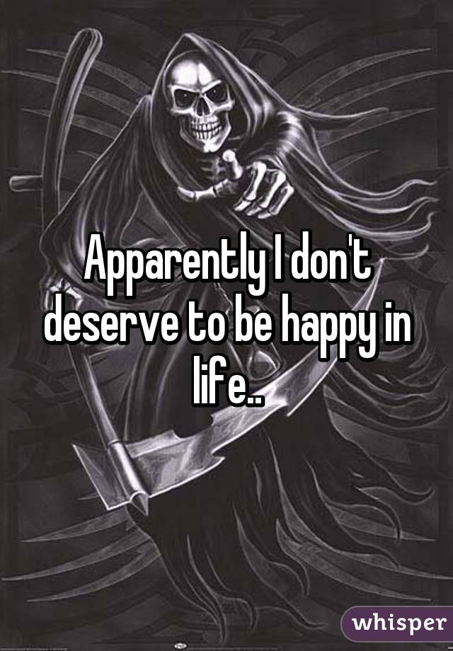 Apparently I don't deserve to be happy in life..