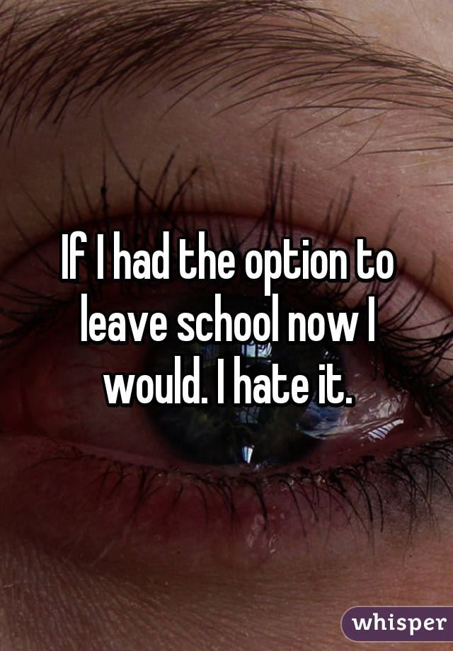 If I had the option to leave school now I would. I hate it.
