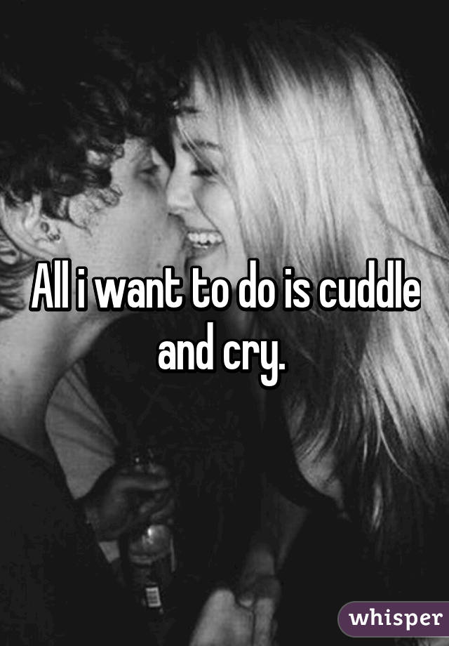 All i want to do is cuddle and cry. 