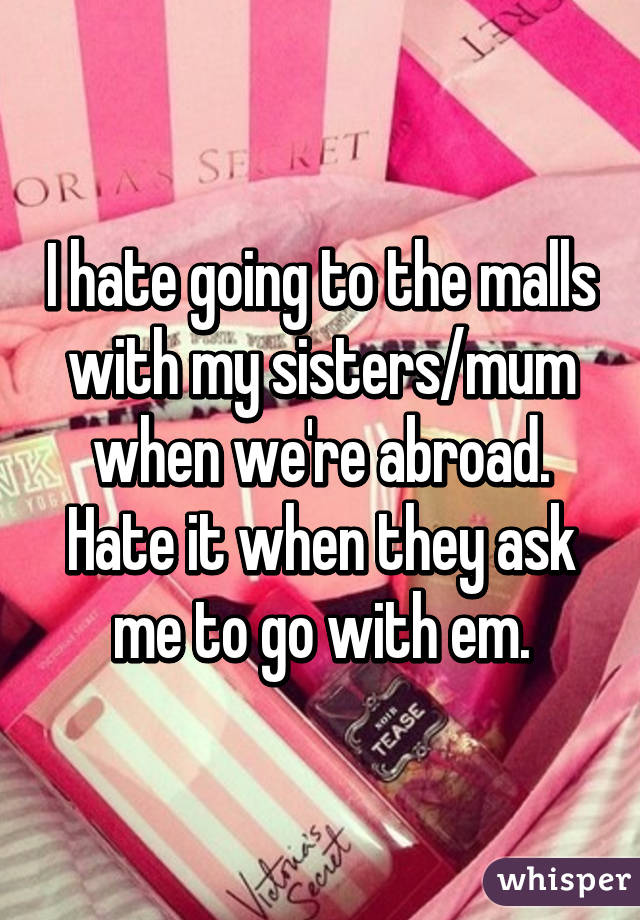 I hate going to the malls with my sisters/mum when we're abroad. Hate it when they ask me to go with em.