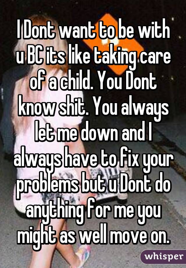 I Dont want to be with u BC its like taking care of a child. You Dont know shit. You always let me down and I always have to fix your problems but u Dont do anything for me you might as well move on.