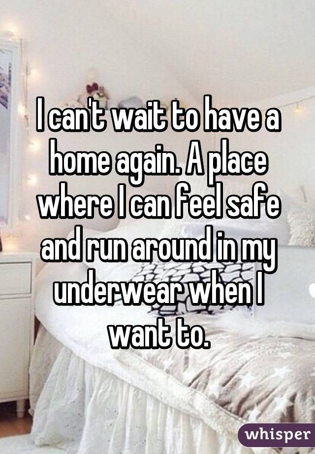 I can't wait to have a home again. A place where I can feel safe and run around in my underwear when I want to.