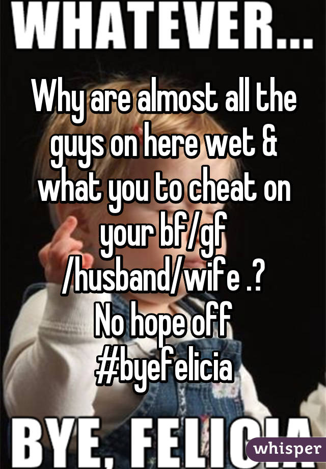 Why are almost all the guys on here wet & what you to cheat on your bf/gf /husband/wife .?
No hope off #byefelicia