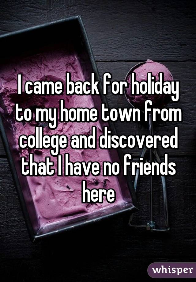 I came back for holiday to my home town from college and discovered that I have no friends here