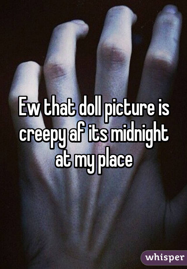 Ew that doll picture is creepy af its midnight at my place