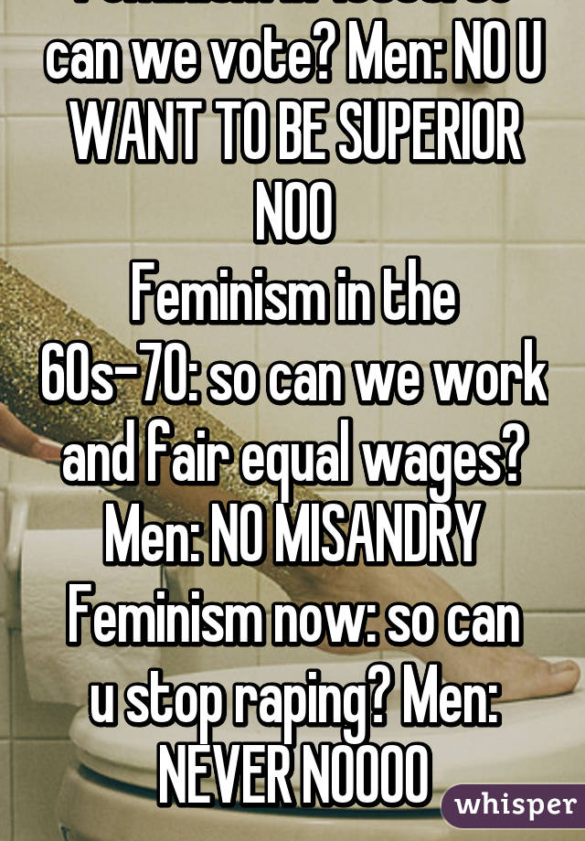 Feminism in 1800s: so can we vote? Men: NO U WANT TO BE SUPERIOR NOO
Feminism in the 60s-70: so can we work and fair equal wages? Men: NO MISANDRY
Feminism now: so can u stop raping? Men: NEVER NOOOO
