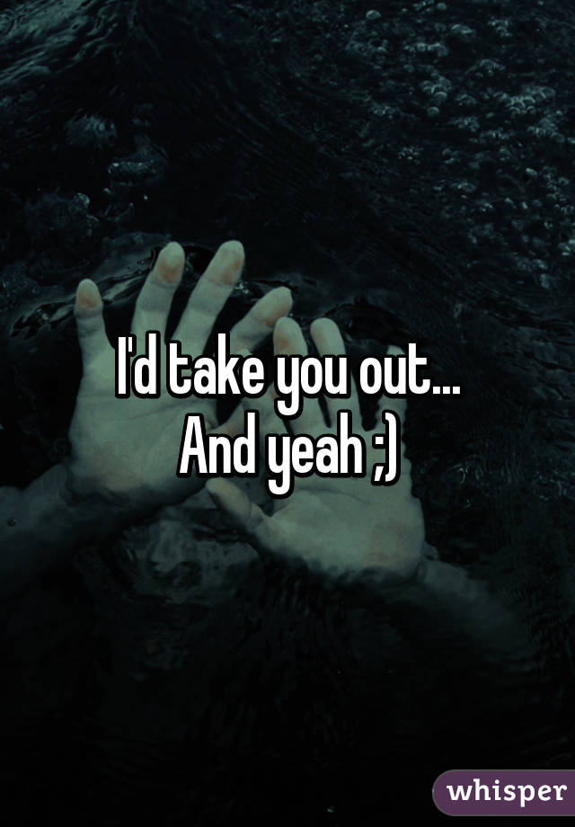 I'd take you out...
And yeah ;)