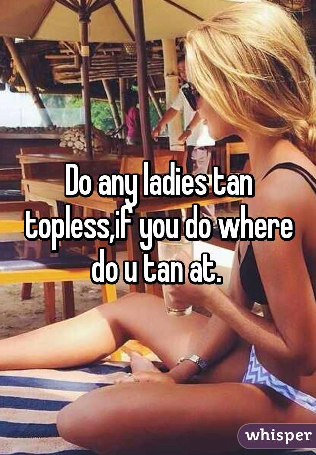 Do any ladies tan topless,if you do where do u tan at. 
