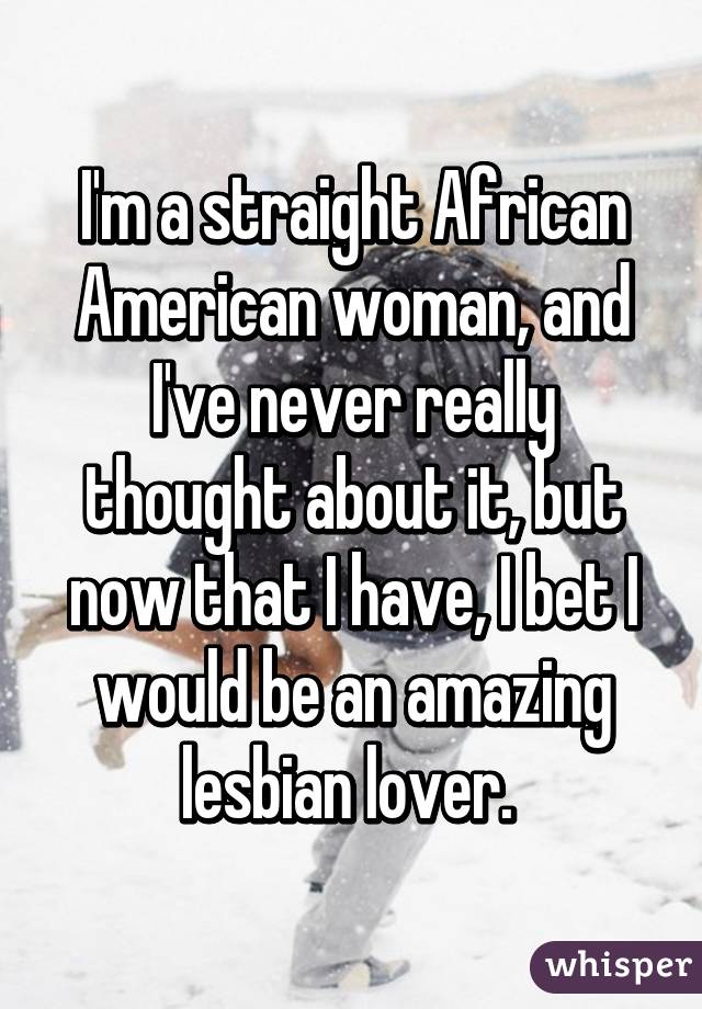 I'm a straight African American woman, and I've never really thought about it, but now that I have, I bet I would be an amazing lesbian lover. 