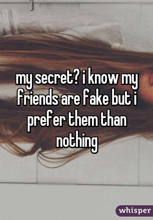 my secret? i know my friends are fake but i prefer them than nothing