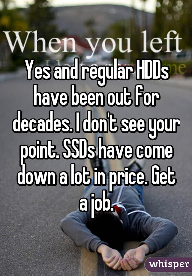 Yes and regular HDDs have been out for decades. I don't see your point. SSDs have come down a lot in price. Get a job.