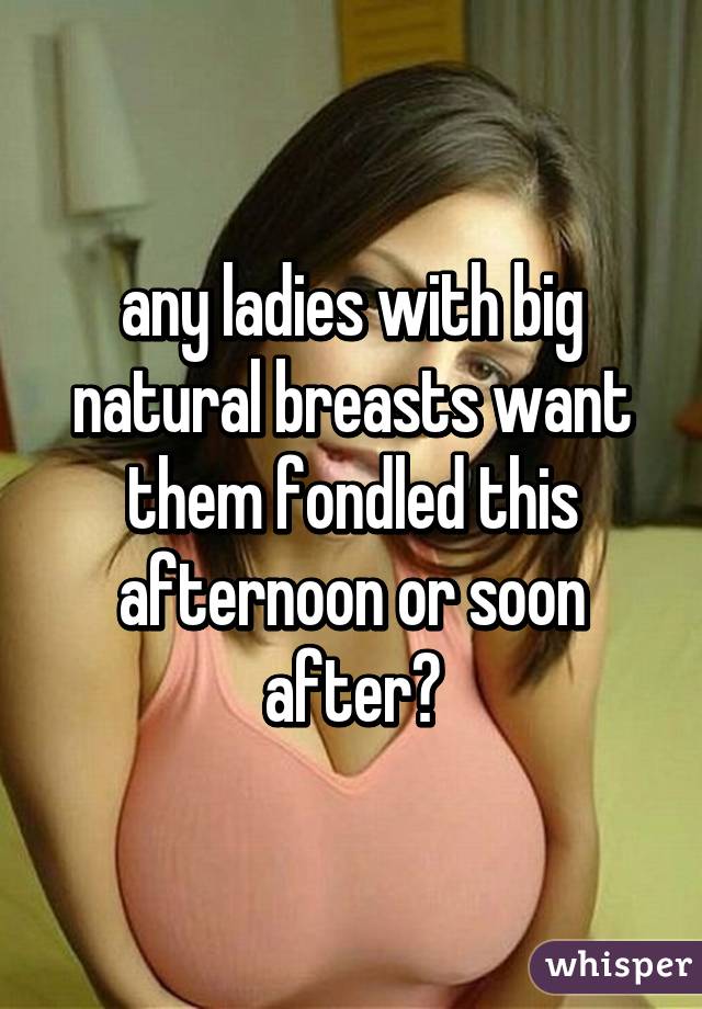 any ladies with big natural breasts want them fondled this afternoon or soon after?