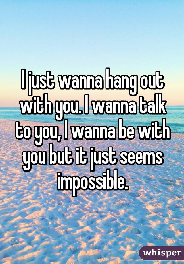 I just wanna hang out with you. I wanna talk to you, I wanna be with you but it just seems impossible.