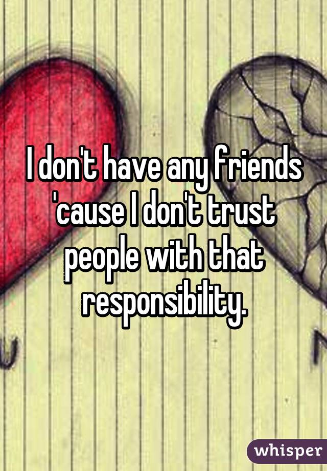 I don't have any friends 'cause I don't trust people with that responsibility.