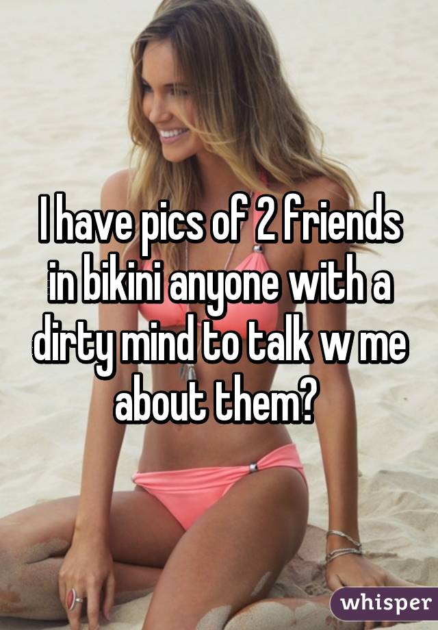I have pics of 2 friends in bikini anyone with a dirty mind to talk w me about them? 